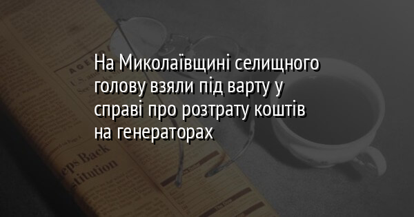 На Миколаївщині селищного голову взяли під варту у справі про розтрату коштів на генераторах