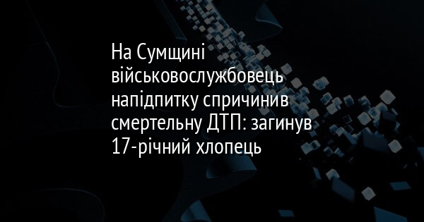 На Сумщині військовослужбовець напідпитку спричинив смертельну ДТП: загинув 17-річний хлопець