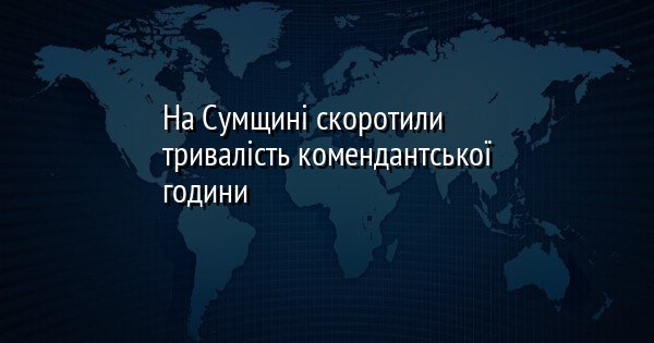 На Сумщині скоротили тривалість комендантської години
