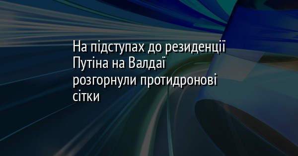 На підступах до резиденції Путіна на Валдаї розгорнули протидронові сітки