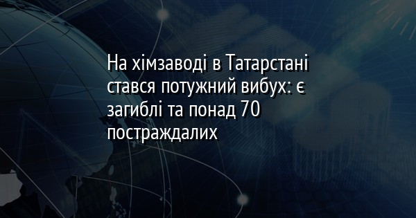 На хімзаводі в Татарстані стався потужний вибух: є загиблі та понад 70 постраждалих