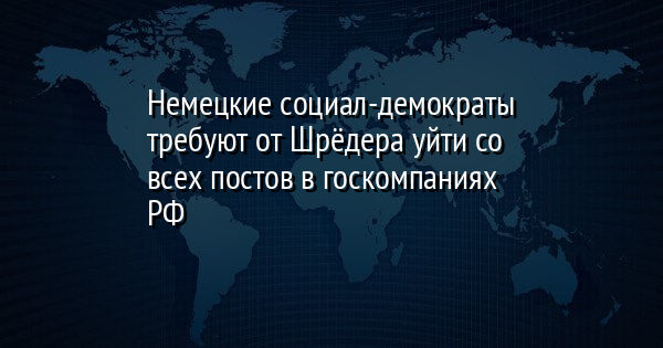 Немецкие социал-демократы требуют от Шрёдера уйти со всех постов в госкомпаниях РФ