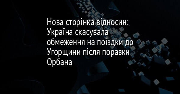Нова сторінка відносин: Україна скасувала обмеження на поїздки до Угорщини після поразки Орбана