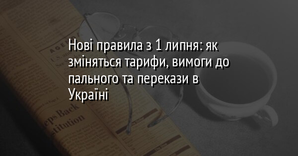 Нові правила з 1 липня: як зміняться тарифи, вимоги до пального та перекази в Україні