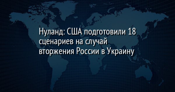 Нуланд: США подготовили 18 сценариев на случай вторжения России в Украину