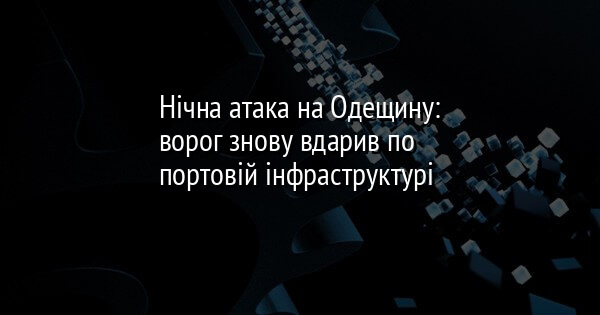Нічна атака на Одещину: ворог знову вдарив по портовій інфраструктурі