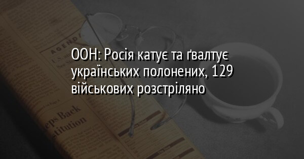 ООН: Росія катує та ґвалтує українських полонених, 129 військових розстріляно