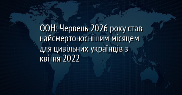 ООН: Червень 2026 року став найсмертоноснішим місяцем для цивільних українців з квітня 2022