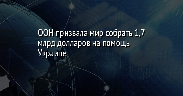 ООН призвала мир собрать 1,7 млрд долларов на помощь Украине