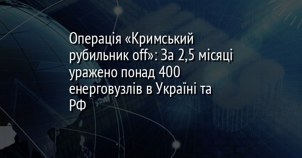 Операція «Кримський рубильник off»: За 2,5 місяці уражено понад 400 енерговузлів в Україні та РФ
