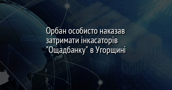 Орбан особисто наказав затримати інкасаторів