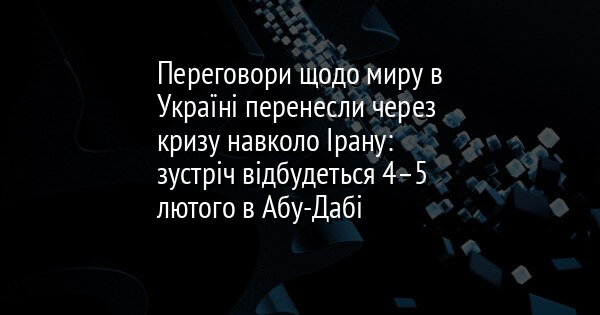 Переговори щодо миру в Україні перенесли через кризу навколо Ірану: зустріч відбудеться 4–5 лютого в Абу-Дабі