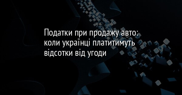 Податки при продажу авто: коли українці платитимуть відсотки від угоди