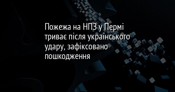 Пожежа на НПЗ у Пермі триває після українського удару, зафіксовано пошкодження