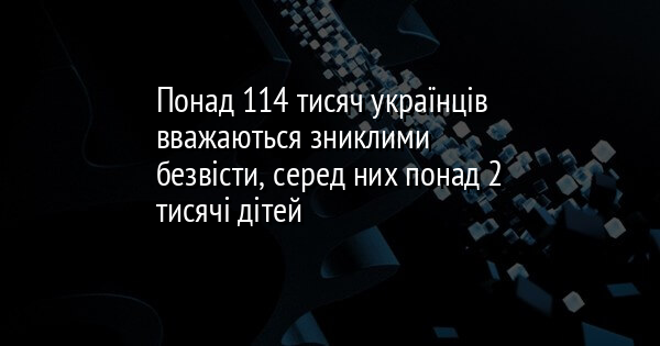 Понад 114 тисяч українців вважаються зниклими безвісти, серед них понад 2 тисячі дітей