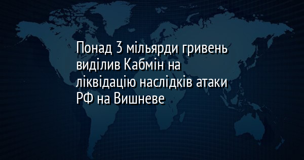 Понад 3 мільярди гривень виділив Кабмін на ліквідацію наслідків атаки РФ на Вишневе