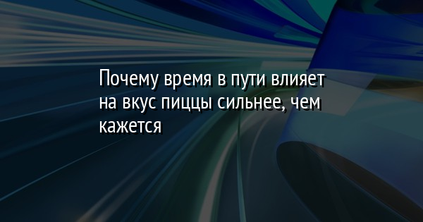 Почему время в пути влияет на вкус пиццы сильнее, чем кажется