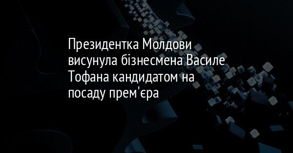 Президентка Молдови висунула бізнесмена Василе Тофана кандидатом на посаду прем'єра