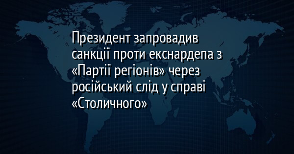 Президент запровадив санкції проти екснардепа з «Партії регіонів» через російський слід у справі «Столичного»