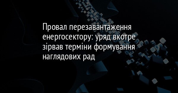 Провал перезавантаження енергосектору: уряд вкотре зірвав терміни формування наглядових рад