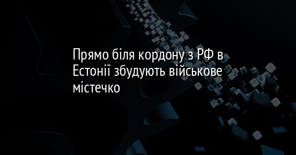 Прямо біля кордону з РФ в Естонії збудують військове містечко