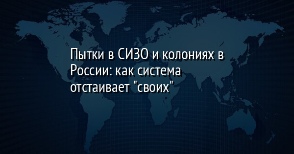 Пытки в СИЗО и колониях в России: как система отстаивает 