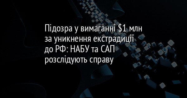 Підозра у вимаганні $1 млн за уникнення екстрадиції до РФ: НАБУ та САП розслідують справу