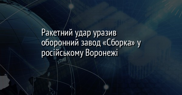 Ракетний удар уразив оборонний завод «Сборка» у російському Воронежі