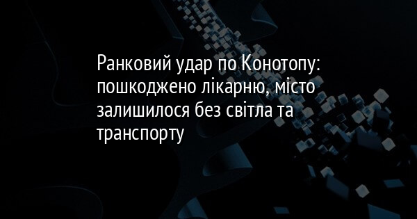 Ранковий удар по Конотопу: пошкоджено лікарню, місто залишилося без світла та транспорту