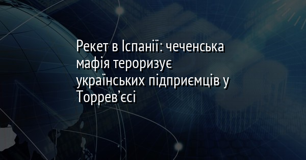 Рекет в Іспанії: чеченська мафія тероризує українських підприємців у Торрев’єсі