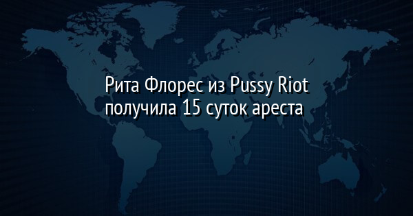 Рита Флорес из Pussy Riot получила 15 суток ареста | FaceNews.ua: новости Украины - Vimarsana News