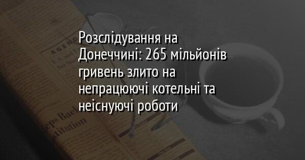Розслідування на Донеччині: 265 мільйонів гривень злито на непрацюючі котельні та неіснуючі роботи