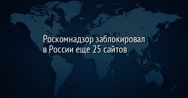 Роскомнадзор заблокировал в России еще 25 сайтов