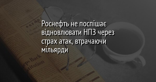 Роснефть не поспішає відновлювати НПЗ через страх атак, втрачаючи мільярди