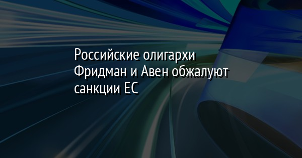 Российские олигархи Фридман и Авен обжалуют санкции ЕС
