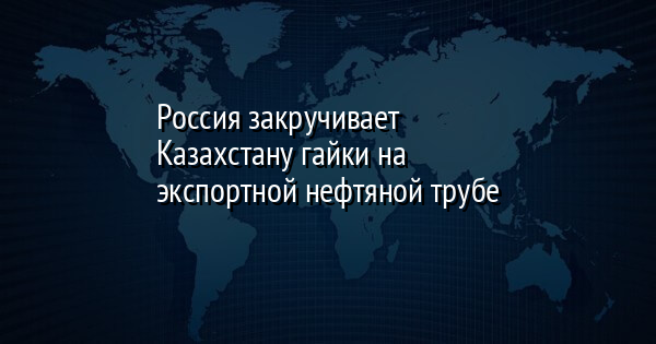 Россия закручивает Казахстану гайки на экспортной нефтяной трубе