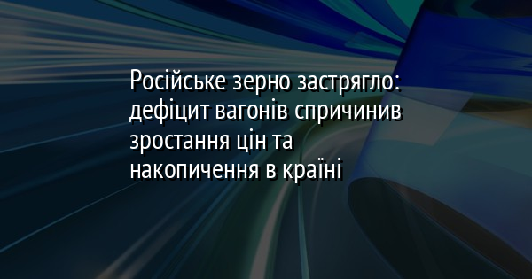 Російське зерно застрягло: дефіцит вагонів спричинив зростання цін та накопичення в країні