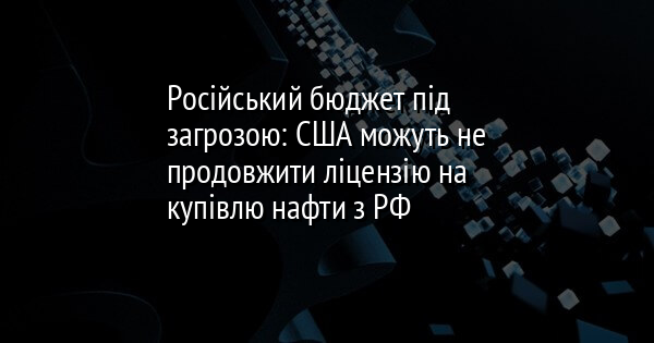 Російський бюджет під загрозою: США можуть не продовжити ліцензію на купівлю нафти з РФ