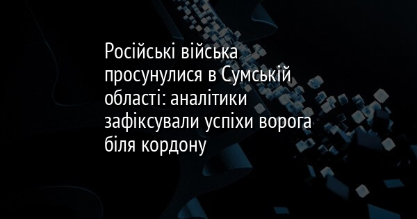 Російські війська просунулися в Сумській області: аналітики зафіксували успіхи ворога біля кордону