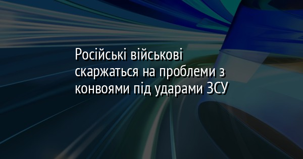 Російські військові скаржаться на проблеми з конвоями під ударами ЗСУ
