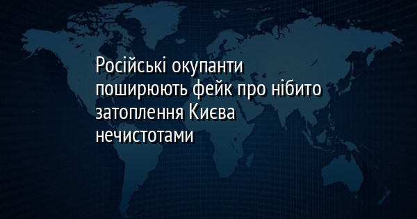 Російські окупанти поширюють фейк про нібито затоплення Києва нечистотами