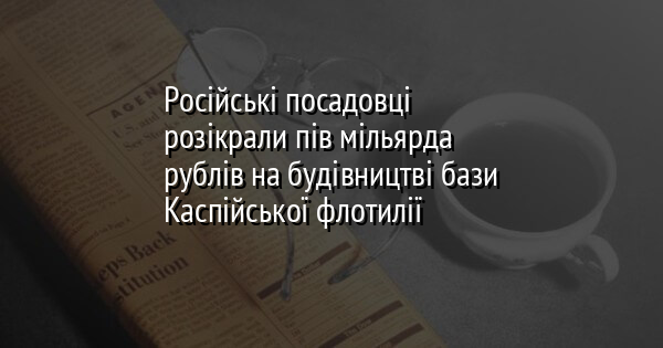 Російські посадовці розікрали пів мільярда рублів на будівництві бази Каспійської флотилії