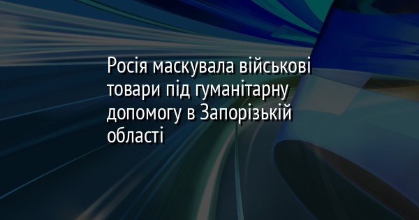 Росія маскувала військові товари під гуманітарну допомогу в Запорізькій області