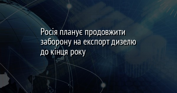 Росія планує продовжити заборону на експорт дизелю до кінця року