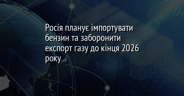 Росія планує імпортувати бензин та заборонити експорт газу до кінця 2026 року