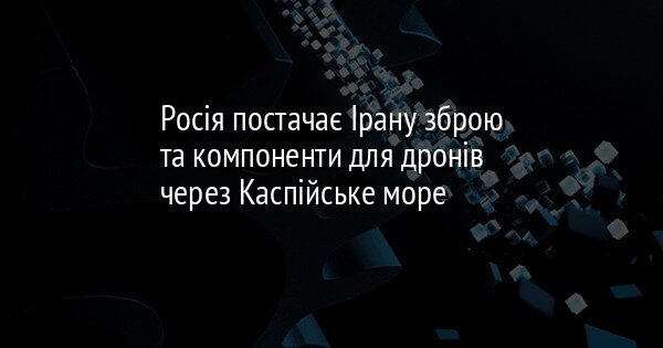 Росія постачає Ірану зброю та компоненти для дронів через Каспійське море