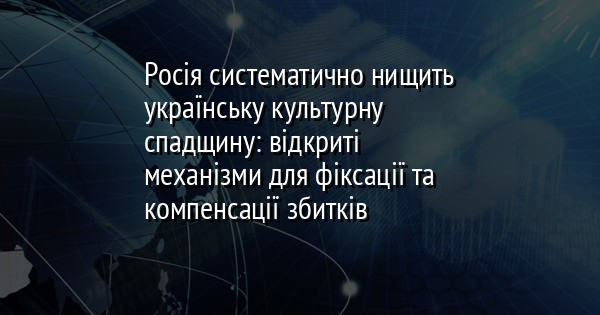 Росія систематично нищить українську культурну спадщину: відкриті механізми для фіксації та компенсації збитків