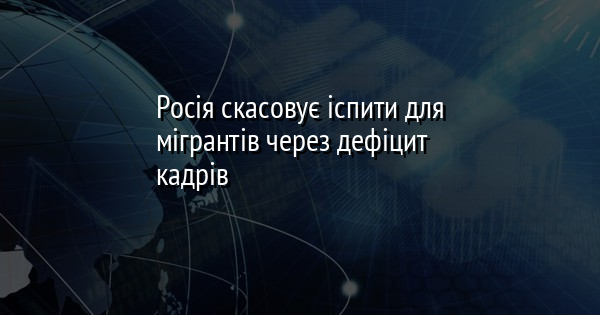 Росія скасовує іспити для мігрантів через дефіцит кадрів