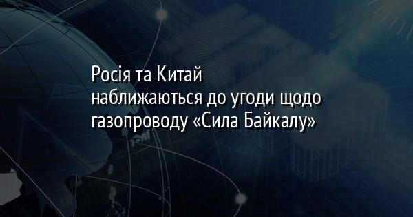 Росія та Китай наближаються до угоди щодо газопроводу «Сила Байкалу»