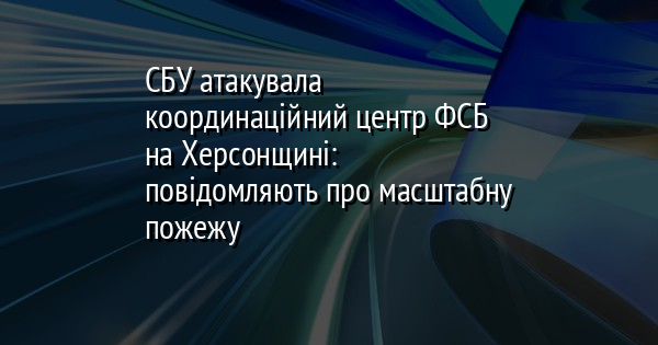 СБУ атакувала координаційний центр ФСБ на Херсонщині: повідомляють про масштабну пожежу